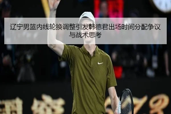 辽宁男篮内线轮换调整引发韩德君出场时间分配争议与战术思考