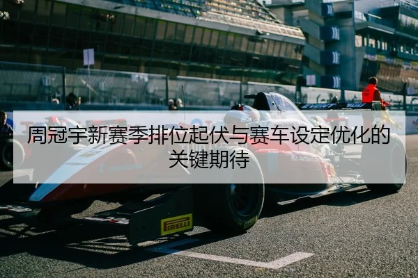 周冠宇新赛季排位起伏与赛车设定优化的关键期待